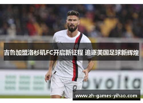 吉鲁加盟洛杉矶FC开启新征程 追逐美国足球新辉煌